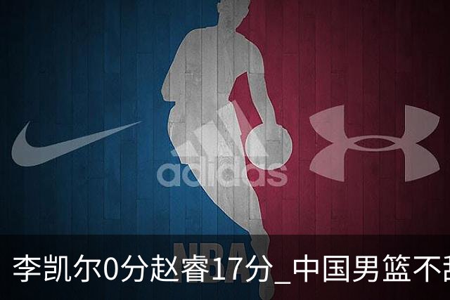 李凯尔0分赵睿17分 中国男篮不敌塞尔维亚